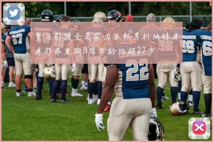 皇马引援全是实力派熟男科纳特库库邓弗里斯B席年龄均超27岁