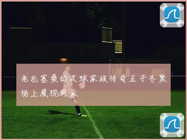 老孔塞桑的足球家族传奇五子齐聚场上展现风采