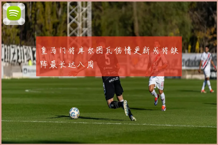 皇马门将库尔图瓦伤情更新或将缺阵最长达八周