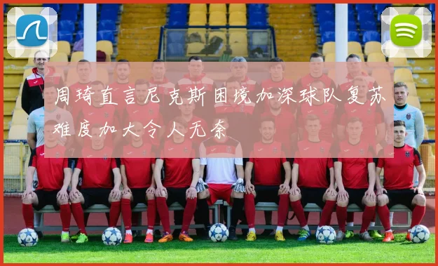 周琦直言尼克斯困境加深球队复苏难度加大令人无奈