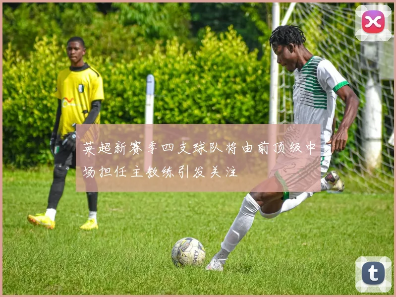 英超新赛季四支球队将由前顶级中场担任主教练引发关注