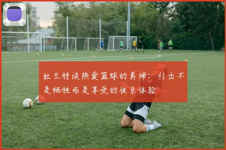 杜兰特谈热爱篮球的真谛：付出不是牺牲而是享受的快乐体验
