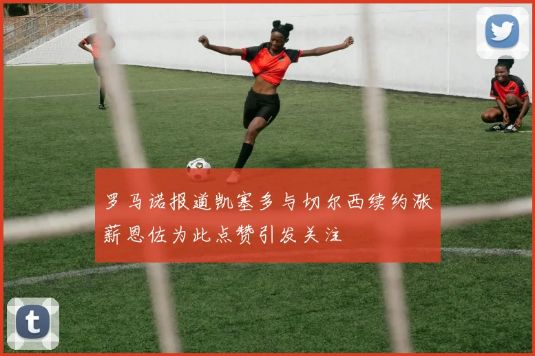 罗马诺报道凯塞多与切尔西续约涨薪恩佐为此点赞引发关注
