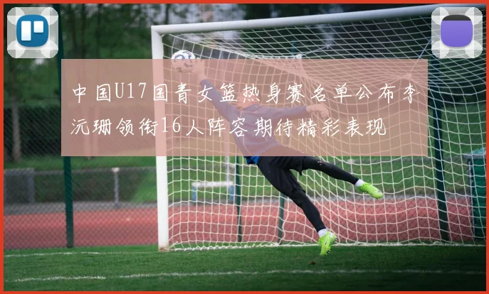 中国U17国青女篮热身赛名单公布李沅珊领衔16人阵容期待精彩表现