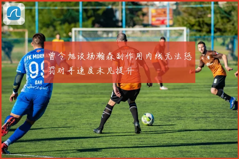 曾令旭谈杨瀚森副作用内线无法惩罚对手速度未见提升