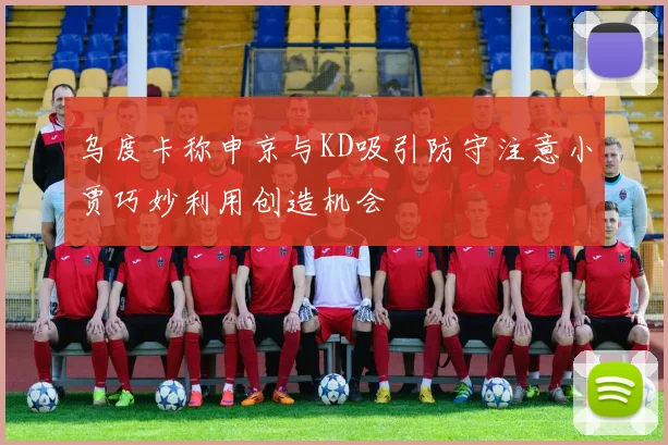 乌度卡称申京与KD吸引防守注意小贾巧妙利用创造机会