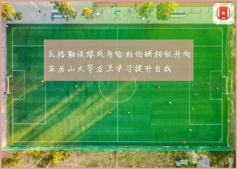 瓦格勒谈球风与哈利伯顿相似并向亚历山大等后卫学习提升自我