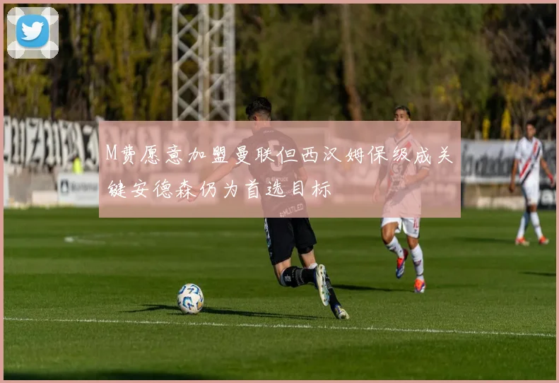 M费愿意加盟曼联但西汉姆保级成关键安德森仍为首选目标