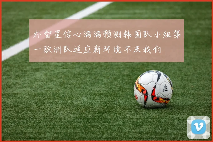朴智星信心满满预测韩国队小组第一欧洲队适应新环境不及我们