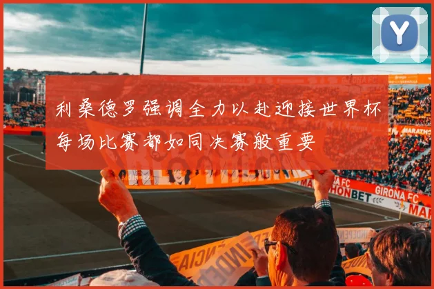 利桑德罗强调全力以赴迎接世界杯每场比赛都如同决赛般重要
