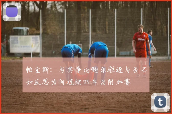 帕金斯：与其争论鲍尔驱逐与否不如反思为何连续四年打附加赛