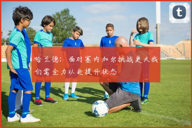 哈兰德：面对塞内加尔挑战更大我们需全力以赴提升状态