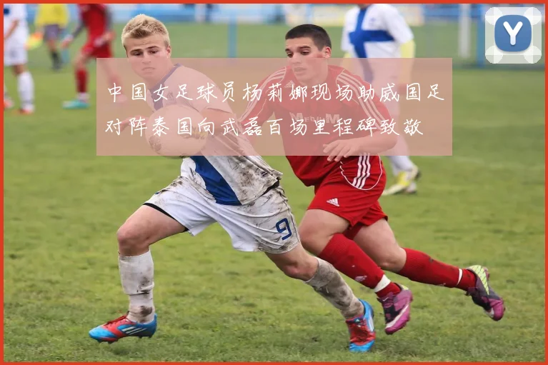 中国女足球员杨莉娜现场助威国足对阵泰国向武磊百场里程碑致敬