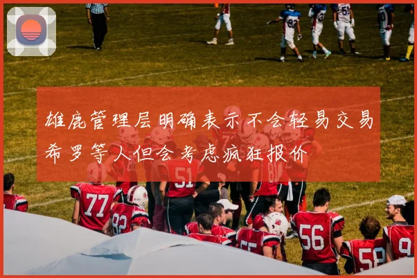 雄鹿管理层明确表示不会轻易交易希罗等人但会考虑疯狂报价