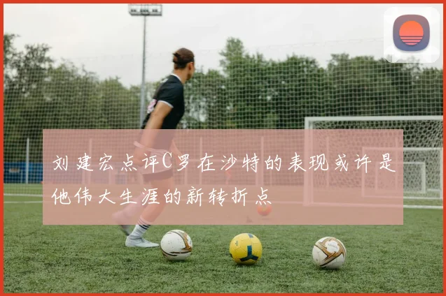 刘建宏点评C罗在沙特的表现或许是他伟大生涯的新转折点