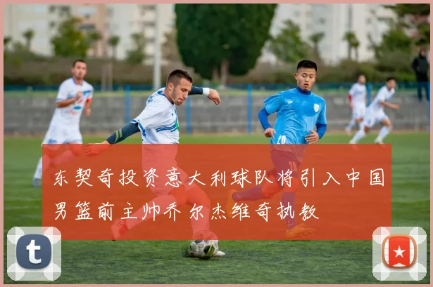东契奇投资意大利球队将引入中国男篮前主帅乔尔杰维奇执教