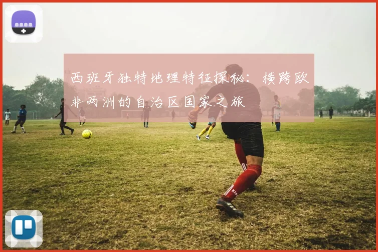 西班牙独特地理特征探秘：横跨欧非两洲的自治区国家之旅