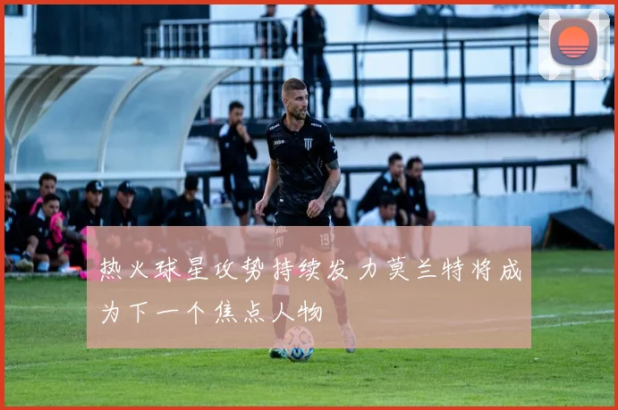 热火球星攻势持续发力莫兰特将成为下一个焦点人物