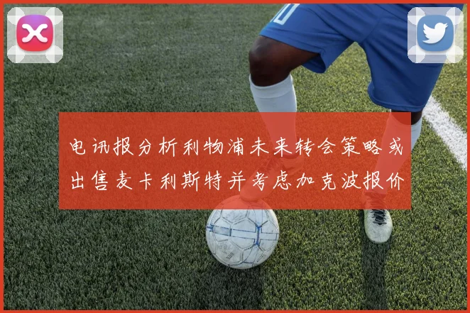 电讯报分析利物浦未来转会策略或出售麦卡利斯特并考虑加克波报价