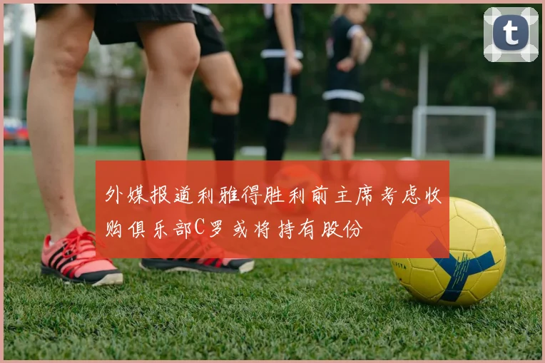 外媒报道利雅得胜利前主席考虑收购俱乐部C罗或将持有股份